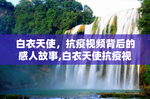 白衣天使，抗疫视频背后的感人故事,白衣天使抗疫视频背后的感人故事