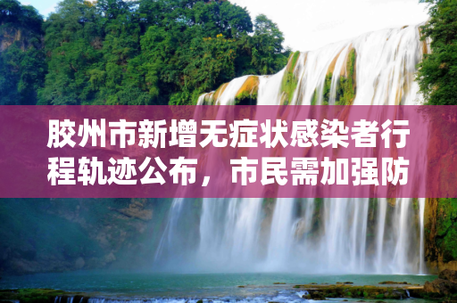 胶州市新增无症状感染者行程轨迹公布，市民需加强防护,胶州市新增无症状感染者行程轨迹