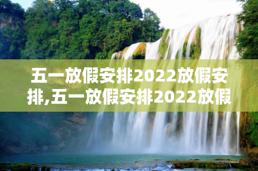 五一放假安排2022放假安排,五一放假安排2022放假安排