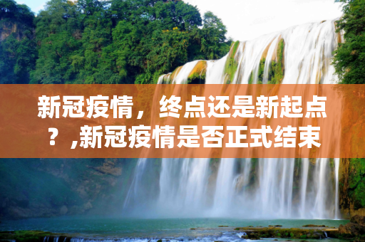 新冠疫情，终点还是新起点？,新冠疫情是否正式结束？