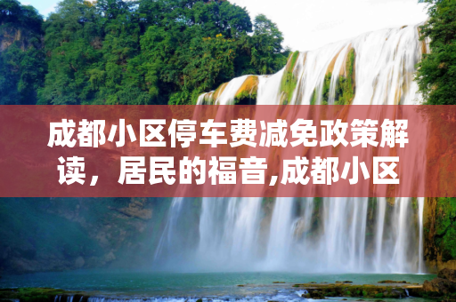 成都小区停车费减免政策解读，居民的福音,成都小区停车费减免