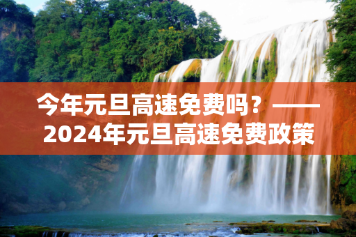 今年元旦高速免费吗？——2024年元旦高速免费政策解读,今年元旦高速免费吗