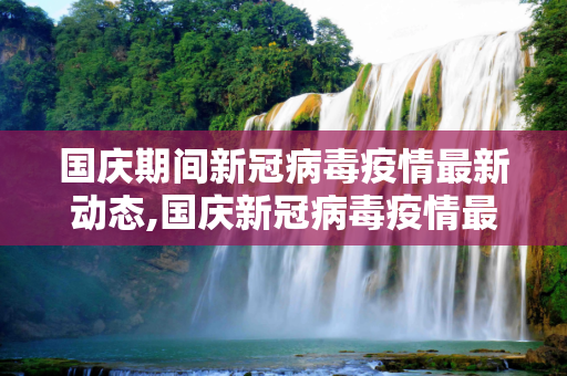 国庆期间新冠病毒疫情最新动态,国庆新冠病毒疫情最新