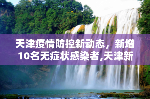天津疫情防控新动态，新增10名无症状感染者,天津新增10名无症状感染者