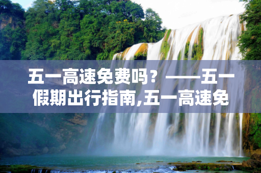 五一高速免费吗？——五一假期出行指南,五一高速免费吗