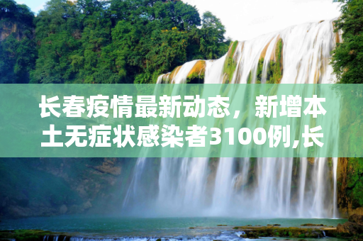长春疫情最新动态，新增本土无症状感染者3100例,长春新增本土无症状3100例