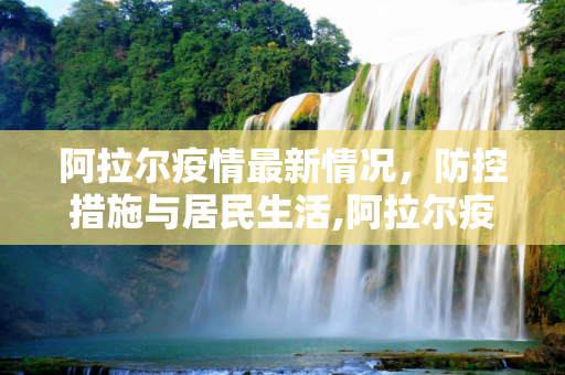 阿拉尔疫情最新情况，防控措施与居民生活,阿拉尔疫情最新情况
