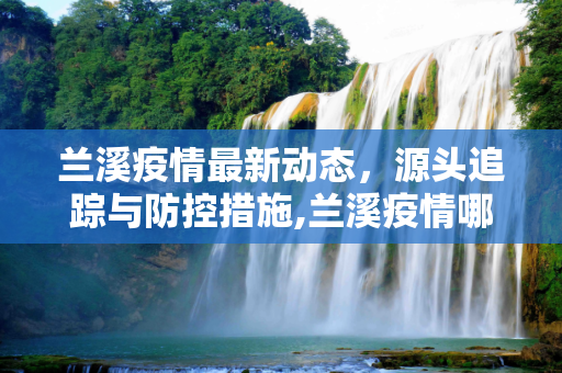 兰溪疫情最新动态，源头追踪与防控措施,兰溪疫情哪里传来的最新