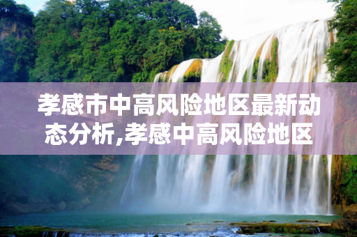 孝感市中高风险地区最新动态分析,孝感中高风险地区最新