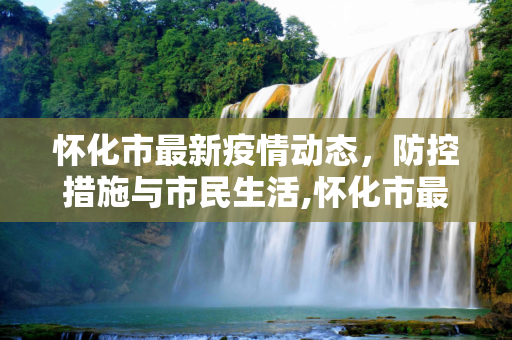 怀化市最新疫情动态，防控措施与市民生活,怀化市最新疫情