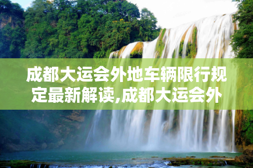 成都大运会外地车辆限行规定最新解读,成都大运会外地车辆限行规定最新