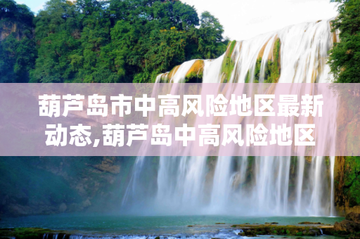 葫芦岛市中高风险地区最新动态,葫芦岛中高风险地区最新