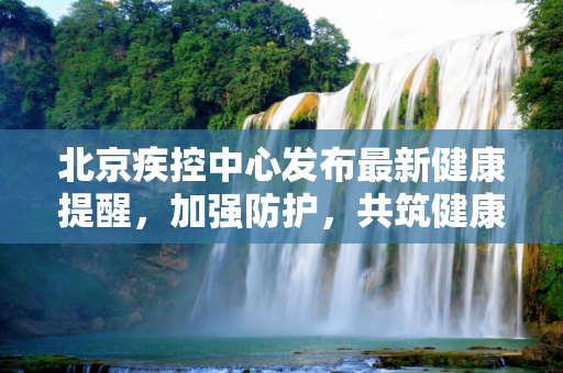 北京疾控中心发布最新健康提醒，加强防护，共筑健康防线,北京疾控发布最新提醒