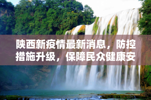 陕西新疫情最新消息，防控措施升级，保障民众健康安全,陕西新疫情最新消息