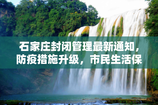 石家庄封闭管理最新通知，防疫措施升级，市民生活保障有序,石家庄封闭最新通知