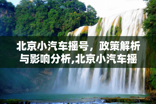 北京小汽车摇号，政策解析与影响分析,北京小汽车摇号