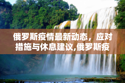 俄罗斯疫情最新动态，应对措施与休息建议,俄罗斯疫情最新休息