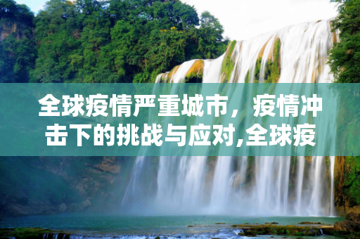全球疫情严重城市，疫情冲击下的挑战与应对,全球疫情严重城市