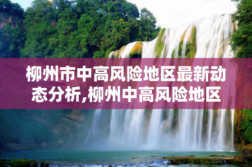 柳州市中高风险地区最新动态分析,柳州中高风险地区最新