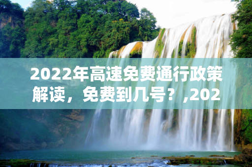 2022年高速免费通行政策解读，免费到几号？,2022高速免费到几号