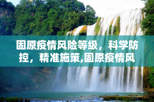 固原疫情风险等级，科学防控，精准施策,固原疫情风险等级
