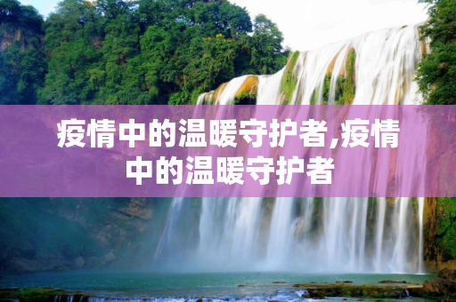 疫情中的温暖守护者,疫情中的温暖守护者