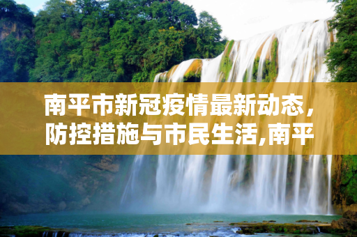 南平市新冠疫情最新动态，防控措施与市民生活,南平新冠疫情最新消息