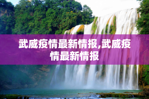 武威疫情最新情报,武威疫情最新情报