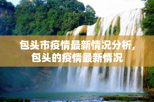 包头市疫情最新情况分析,包头的疫情最新情况