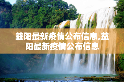 益阳最新疫情公布信息,益阳最新疫情公布信息