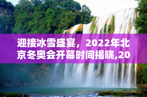迎接冰雪盛宴，2022年北京冬奥会开幕时间揭晓,2022年北京冬奥会开幕时间