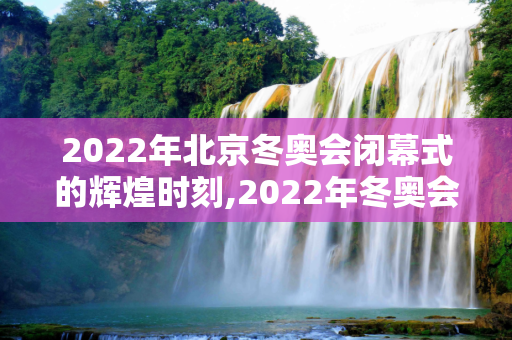 2022年北京冬奥会闭幕式的辉煌时刻,2022年冬奥会闭幕式时间