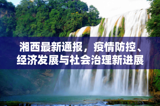 湘西最新通报，疫情防控、经济发展与社会治理新进展,湘西最新通报
