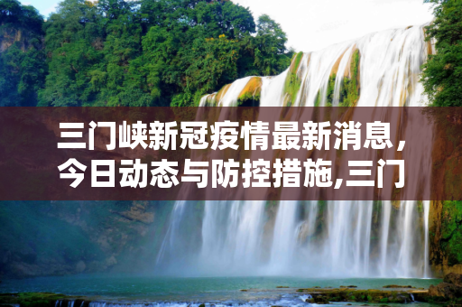 三门峡新冠疫情最新消息，今日动态与防控措施,三门峡新冠疫情最新消息今天
