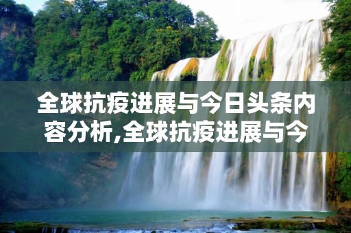 全球抗疫进展与今日头条内容分析,全球抗疫进展与今日头条内容分析