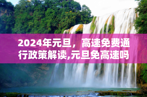 2024年元旦，高速免费通行政策解读,元旦免高速吗2024年元旦高速免费吗