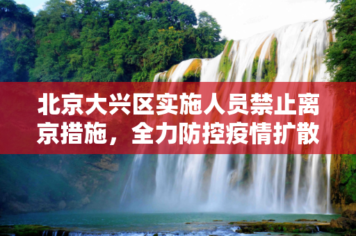 北京大兴区实施人员禁止离京措施，全力防控疫情扩散,北京大兴人员禁止离京