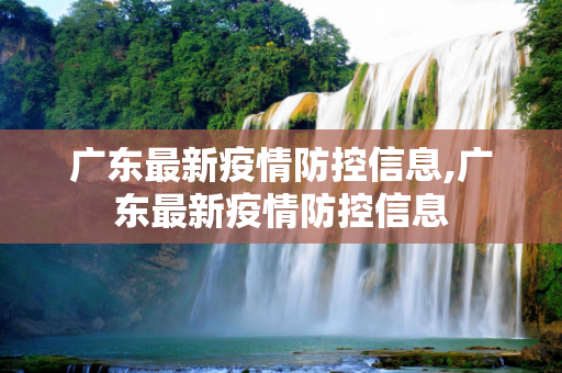 广东最新疫情防控信息,广东最新疫情防控信息