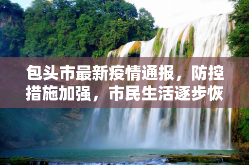 包头市最新疫情通报，防控措施加强，市民生活逐步恢复,包头最新疫情公布信息
