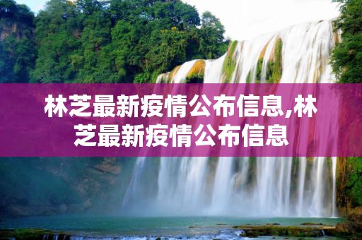 林芝最新疫情公布信息,林芝最新疫情公布信息