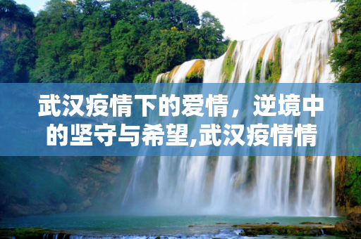 武汉疫情下的爱情，逆境中的坚守与希望,武汉疫情情侣感人故事