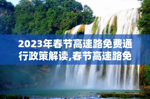2023年春节高速路免费通行政策解读,春节高速路免费的时间2023