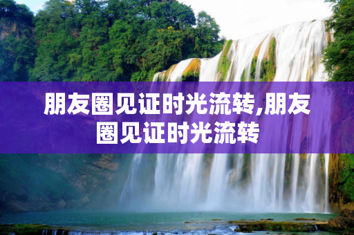 朋友圈见证时光流转,朋友圈见证时光流转