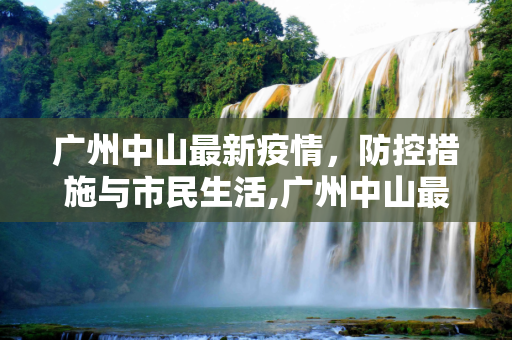广州中山最新疫情，防控措施与市民生活,广州中山最新疫情