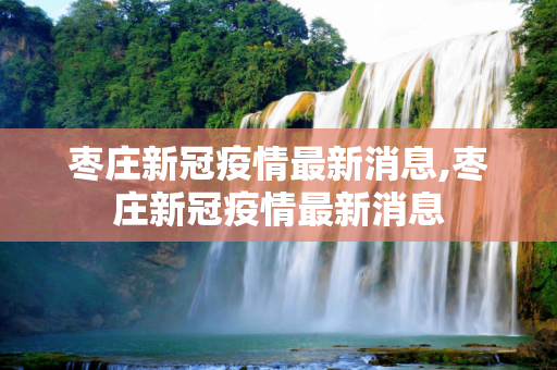 枣庄新冠疫情最新消息,枣庄新冠疫情最新消息
