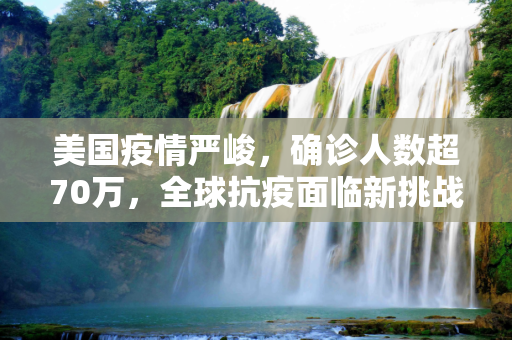 美国疫情严峻，确诊人数超70万，全球抗疫面临新挑战,美国确诊超70万