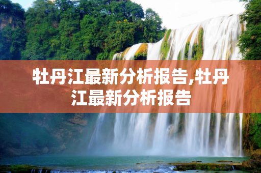 牡丹江最新分析报告,牡丹江最新分析报告