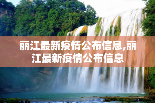 丽江最新疫情公布信息,丽江最新疫情公布信息