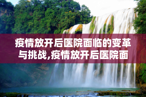 疫情放开后医院面临的变革与挑战,疫情放开后医院面临的变革与挑战