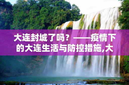 大连封城了吗？——疫情下的大连生活与防控措施,大连封城了吗